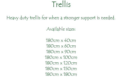 Trellis Heavy duty trellis for when a stronger support is needed. Available sizes: 180cm x 40cm 180cm x 60cm 180cm x 90cm 180cm x 100cm 180cm x 120cm 180cm x 150cm 180cm x 180cm